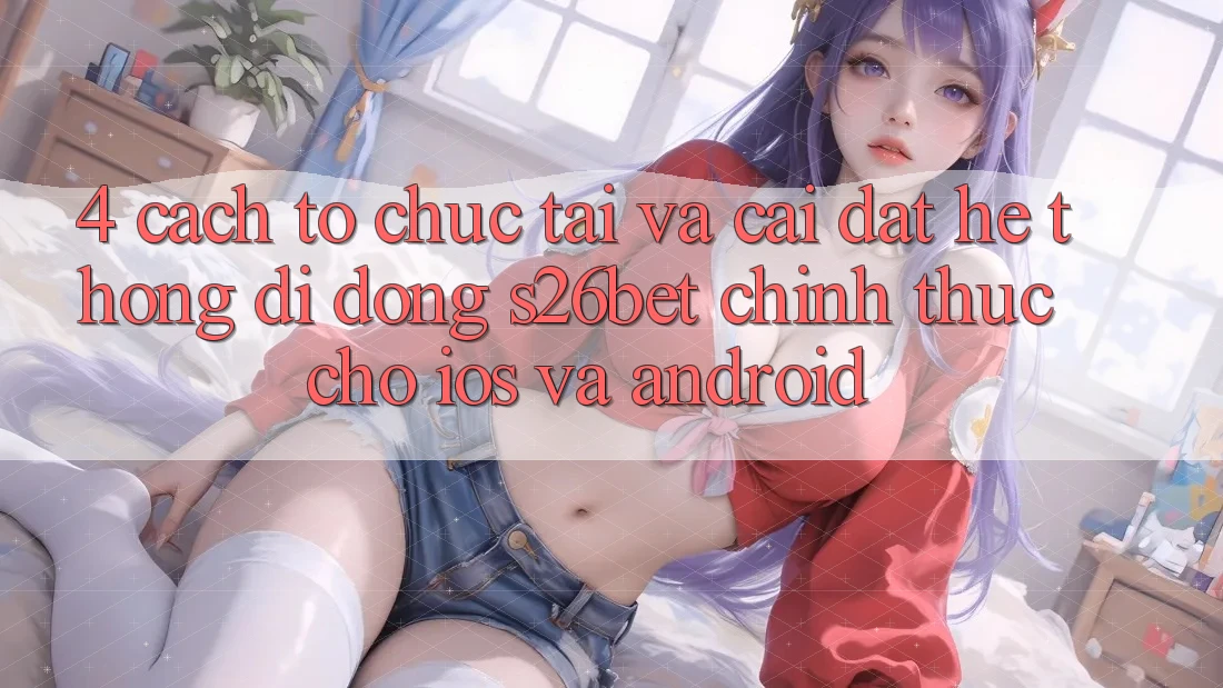 4. Cách tổ chức Tải Và Cài Đặt Hệ thống di động S26bet Chính Thức Cho iOS Và Android