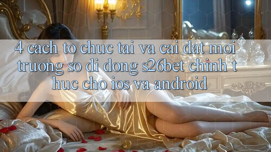 4. Cách tổ chức Tải Và Cài Đặt Môi trường số di động S26bet Chính Thức Cho iOS Và Android