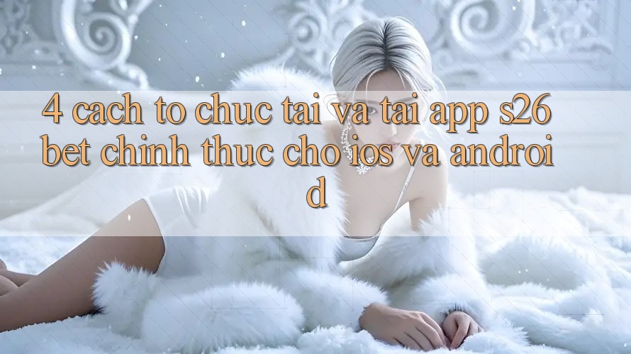 4. Cách tổ chức Tải Và Tải App S26bet Chính Thức Cho iOS Và Android
