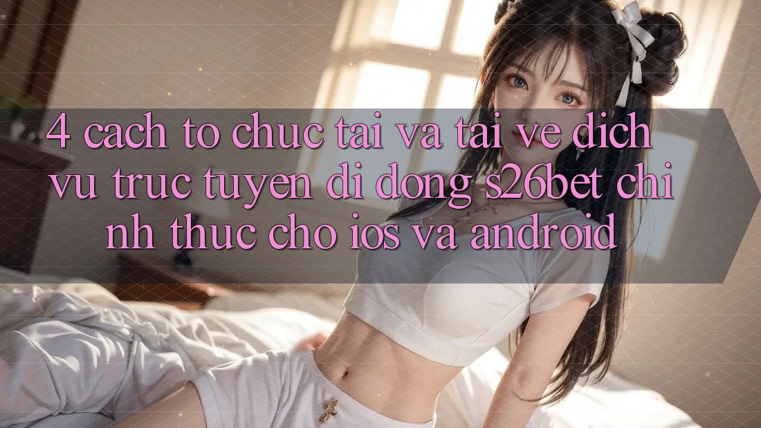 4. Cách tổ chức Tải Và Tải về Dịch vụ trực tuyến di động S26bet Chính Thức Cho iOS Và Android 4. Cách tổ chức Tải Và Tải về Dịch vụ trực tuyến di động S26bet Chính Thức Cho iOS Và Android