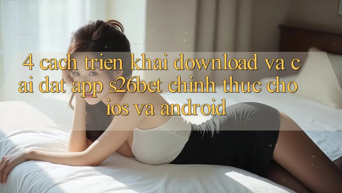 4. Cách triển khai Download Và Cài Đặt App S26bet Chính Thức Cho iOS Và Android