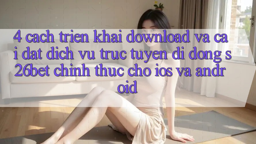 4. Cách triển khai Download Và Cài Đặt Dịch vụ trực tuyến di động S26bet Chính Thức Cho iOS Và Android