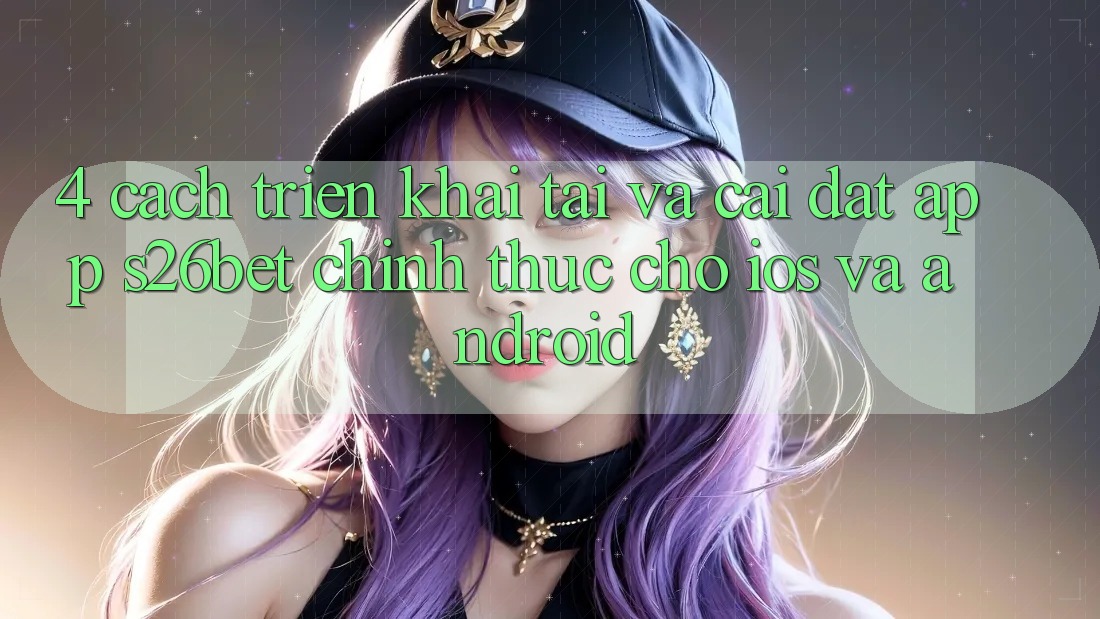 4. Cách triển khai Tải Và Cài Đặt App S26bet Chính Thức Cho iOS Và Android