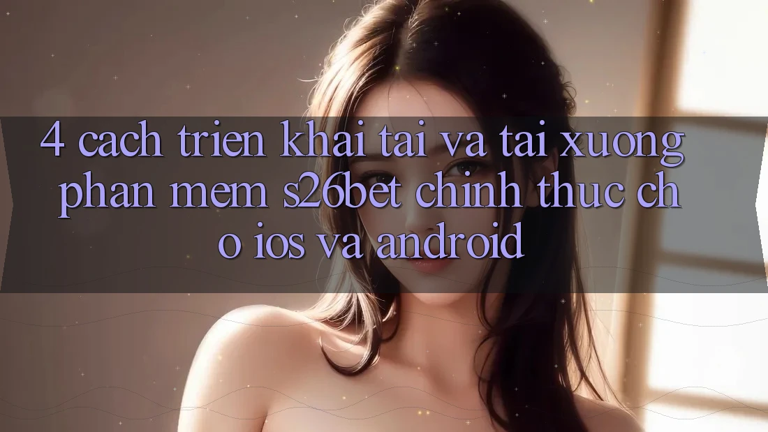 4. Cách triển khai Tải Và Tải xuống Phần mềm S26bet Chính Thức Cho iOS Và Android 4. Cách triển khai Tải Và Tải xuống Phần mềm S26bet Chính Thức Cho iOS Và Android