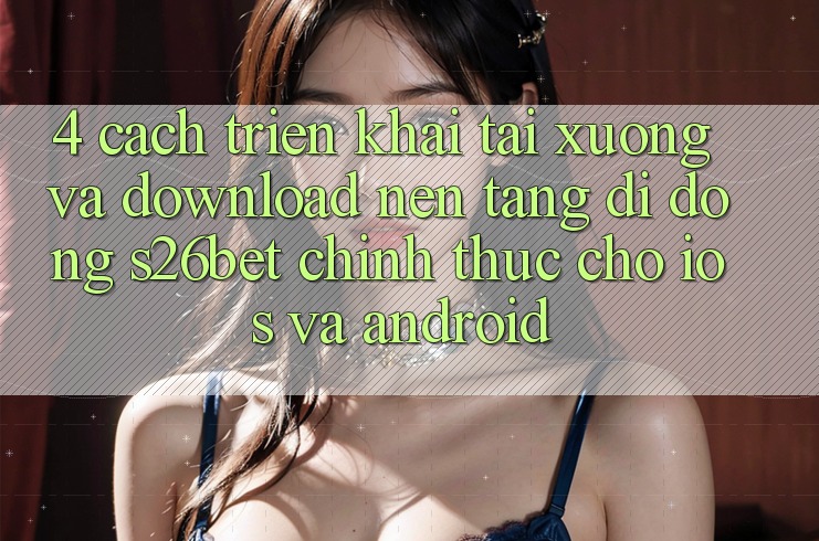 4. Cách triển khai Tải xuống Và Download Nền tảng di động S26bet Chính Thức Cho iOS Và Android