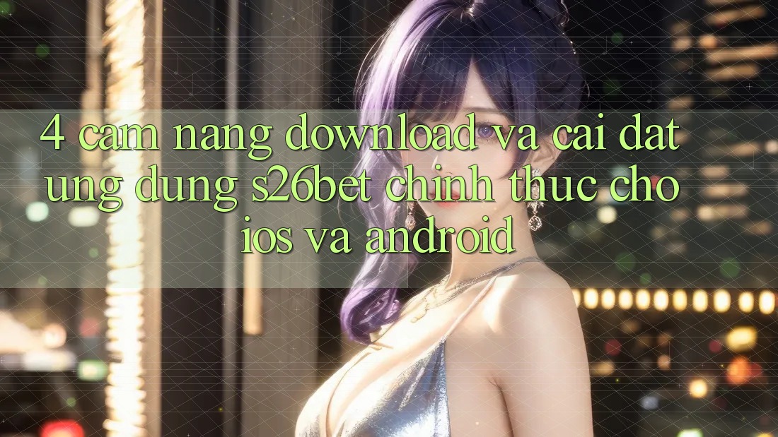 4. Cẩm nang Download Và Cài Đặt Ứng dụng S26bet Chính Thức Cho iOS Và Android