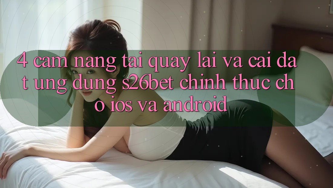 4. Cẩm nang Tải quay lại Và Cài Đặt Ứng dụng S26bet Chính Thức Cho iOS Và Android 4. Cẩm nang Tải quay lại Và Cài Đặt Ứng dụng S26bet Chính Thức Cho iOS Và Android