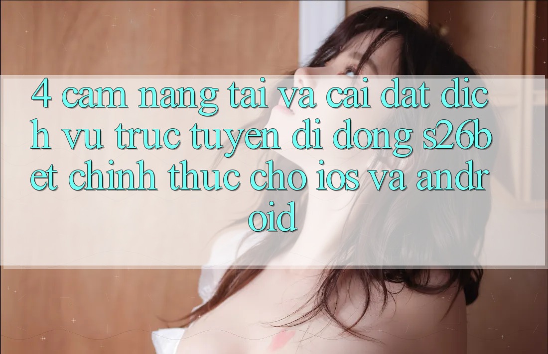 4. Cẩm nang Tải Và Cài Đặt Dịch vụ trực tuyến di động S26bet Chính Thức Cho iOS Và Android
