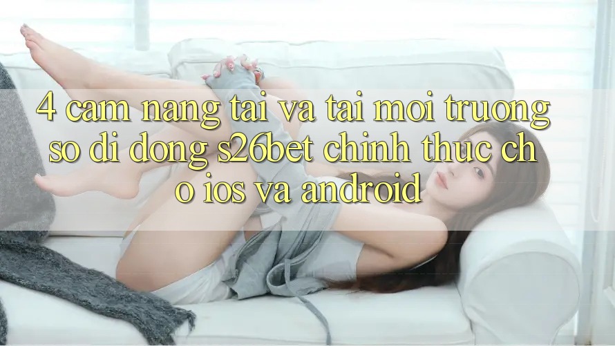 4. Cẩm nang Tải Và Tải Môi trường số di động S26bet Chính Thức Cho iOS Và Android 4. Cẩm nang Tải Và Tải Môi trường số di động S26bet Chính Thức Cho iOS Và Android