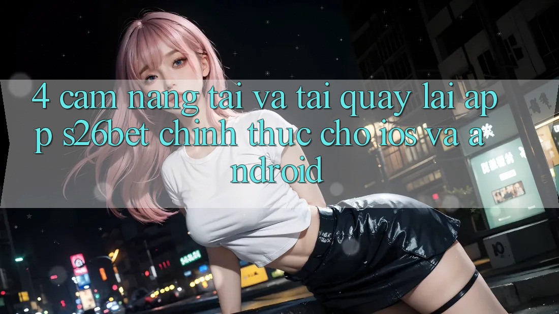 4. Cẩm nang Tải Và Tải quay lại App S26bet Chính Thức Cho iOS Và Android