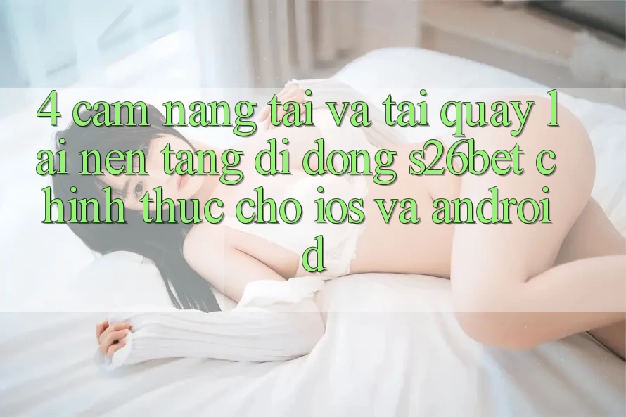 4. Cẩm nang Tải Và Tải quay lại Nền tảng di động S26bet Chính Thức Cho iOS Và Android