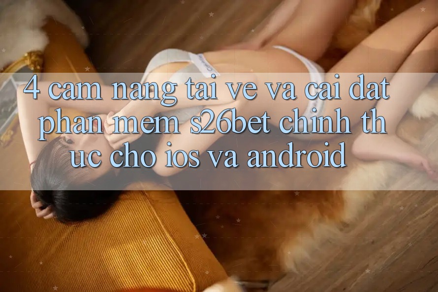 4. Cẩm nang Tải về Và Cài Đặt Phần mềm S26bet Chính Thức Cho iOS Và Android