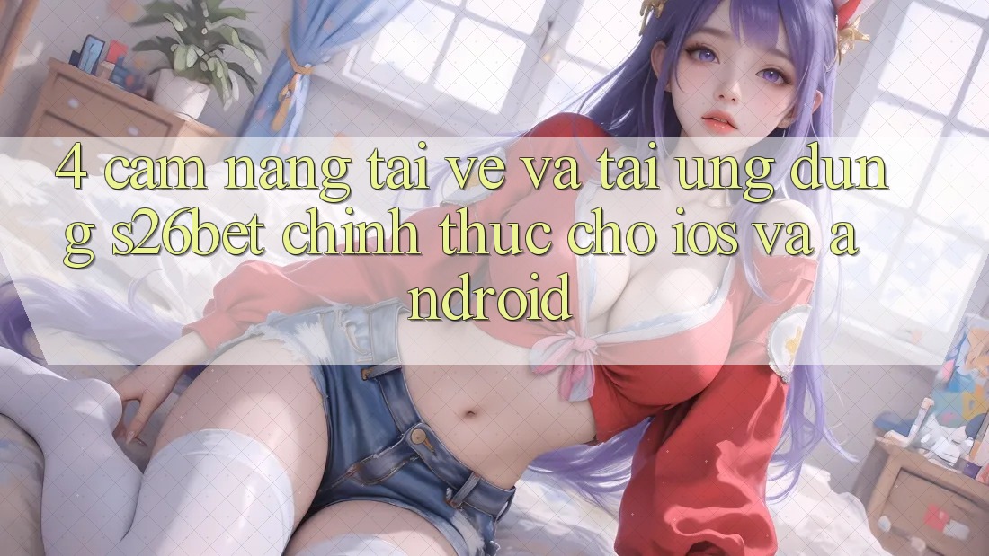 4. Cẩm nang Tải về Và Tải Ứng dụng S26bet Chính Thức Cho iOS Và Android
