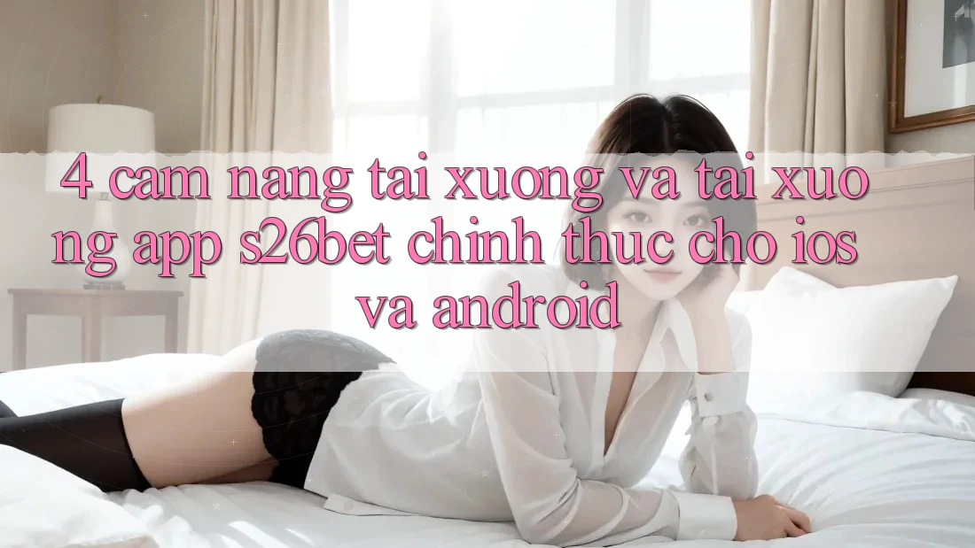 4. Cẩm nang Tải xuống Và Tải xuống App S26bet Chính Thức Cho iOS Và Android