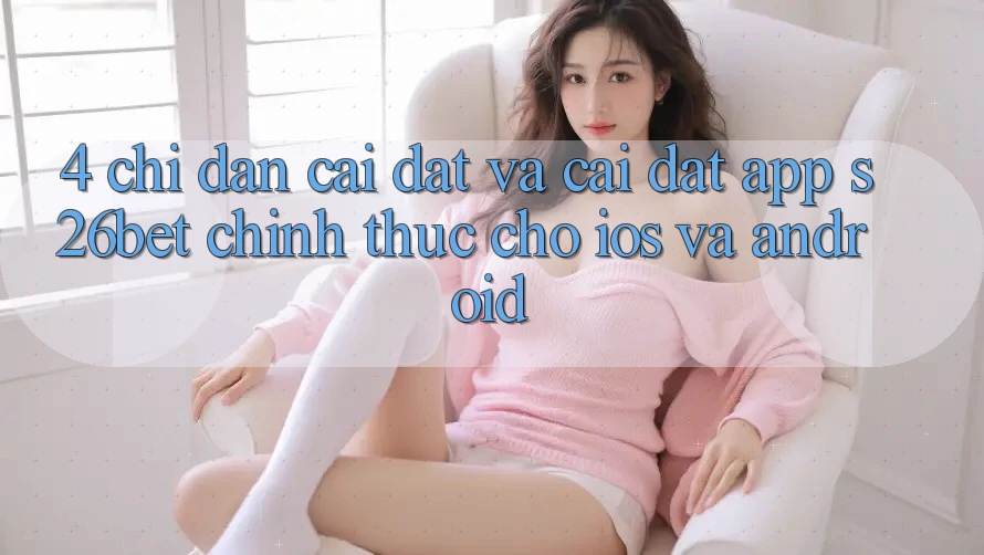 4. Chỉ dẫn Cài đặt Và Cài Đặt App S26bet Chính Thức Cho iOS Và Android