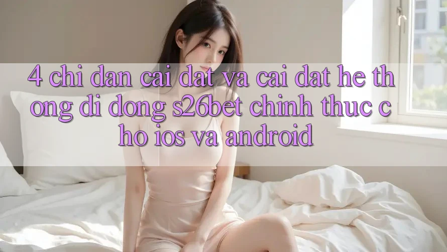 4. Chỉ dẫn Cài đặt Và Cài Đặt Hệ thống di động S26bet Chính Thức Cho iOS Và Android
