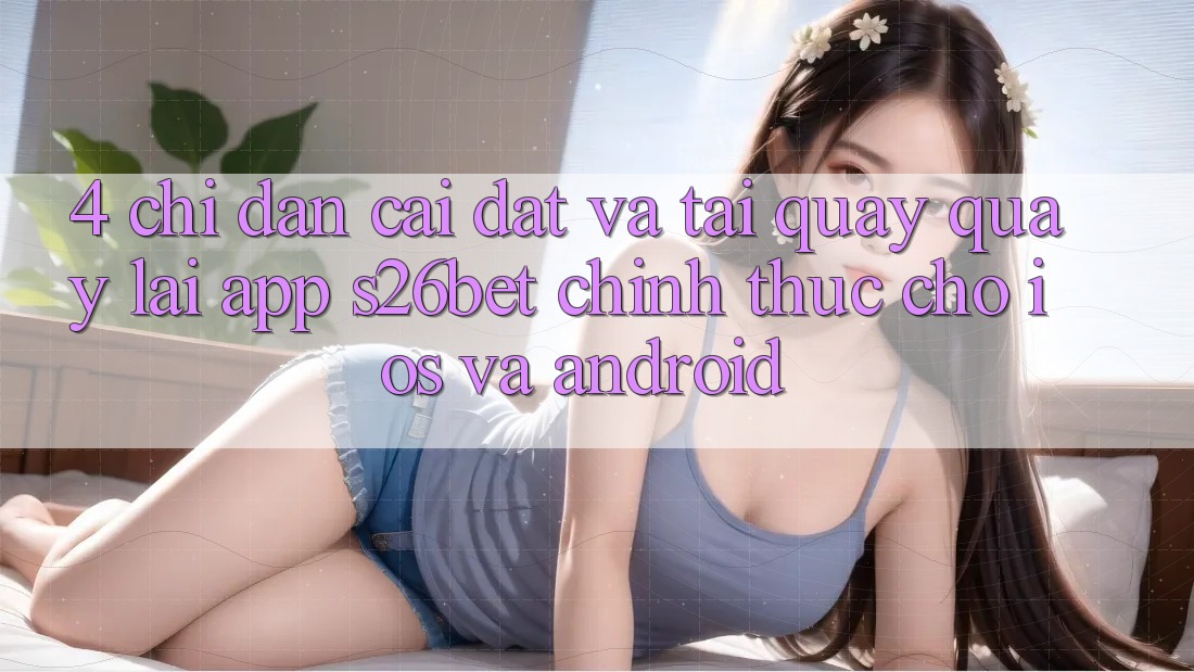 4. Chỉ dẫn Cài đặt Và Tải quay quay lại App S26bet Chính Thức Cho iOS Và Android