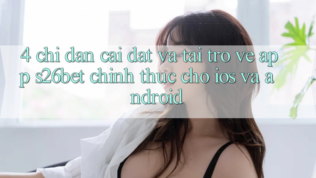 4. Chỉ dẫn Cài đặt Và Tải trở về App S26bet Chính Thức Cho iOS Và Android
