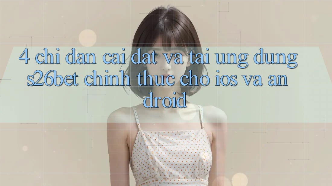 4. Chỉ dẫn Cài đặt Và Tải Ứng dụng S26bet Chính Thức Cho iOS Và Android