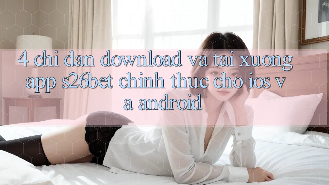 4. Chỉ dẫn Download Và Tải xuống App S26bet Chính Thức Cho iOS Và Android 4. Chỉ dẫn Download Và Tải xuống App S26bet Chính Thức Cho iOS Và Android