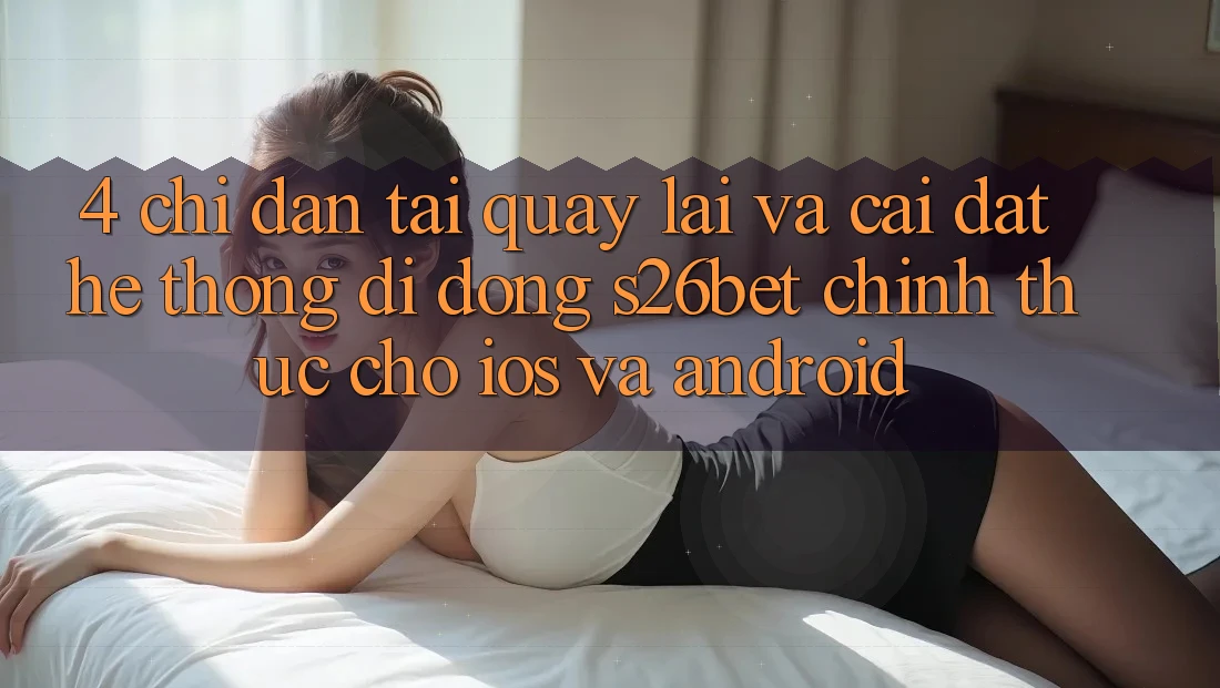 4. Chỉ dẫn Tải quay lại Và Cài Đặt Hệ thống di động S26bet Chính Thức Cho iOS Và Android 4. Chỉ dẫn Tải quay lại Và Cài Đặt Hệ thống di động S26bet Chính Thức Cho iOS Và Android
