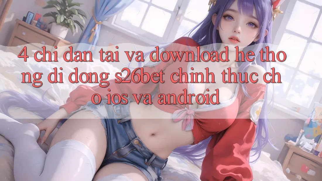 4. Chỉ dẫn Tải Và Download Hệ thống di động S26bet Chính Thức Cho iOS Và Android 4. Chỉ dẫn Tải Và Download Hệ thống di động S26bet Chính Thức Cho iOS Và Android