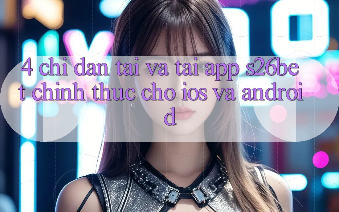 4. Chỉ dẫn Tải Và Tải App S26bet Chính Thức Cho iOS Và Android