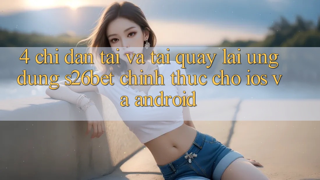 4. Chỉ dẫn Tải Và Tải quay lại Ứng dụng S26bet Chính Thức Cho iOS Và Android
