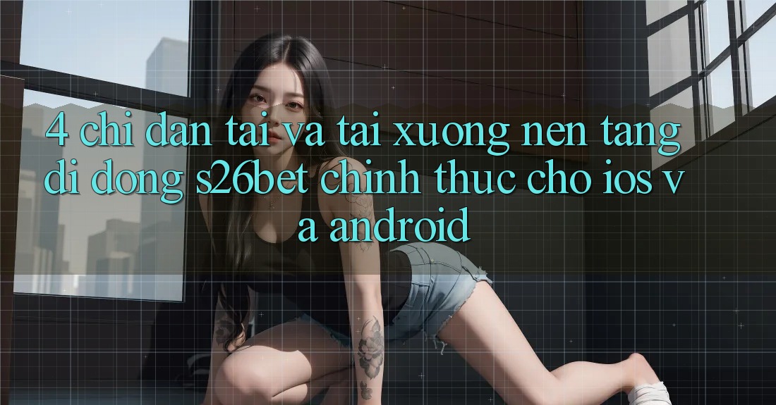4. Chỉ dẫn Tải Và Tải xuống Nền tảng di động S26bet Chính Thức Cho iOS Và Android 4. Chỉ dẫn Tải Và Tải xuống Nền tảng di động S26bet Chính Thức Cho iOS Và Android