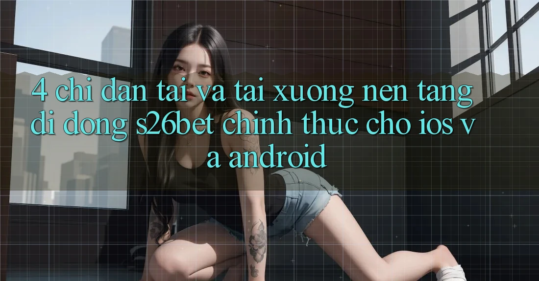 4. Chỉ dẫn Tải Và Tải xuống Nền tảng di động S26bet Chính Thức Cho iOS Và Android 4. Chỉ dẫn Tải Và Tải xuống Nền tảng di động S26bet Chính Thức Cho iOS Và Android