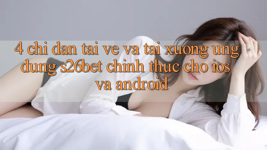 4. Chỉ dẫn Tải về Và Tải xuống Ứng dụng S26bet Chính Thức Cho iOS Và Android 4. Chỉ dẫn Tải về Và Tải xuống Ứng dụng S26bet Chính Thức Cho iOS Và Android