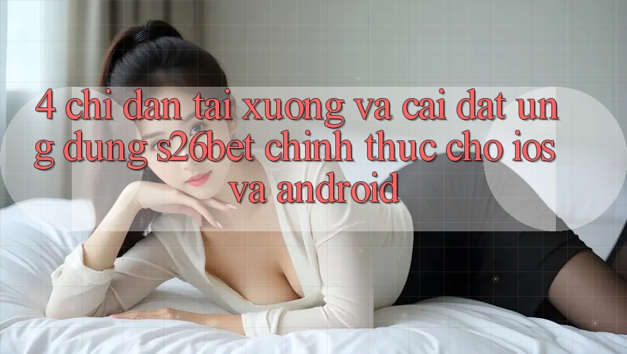 4. Chỉ dẫn Tải xuống Và Cài Đặt Ứng dụng S26bet Chính Thức Cho iOS Và Android
