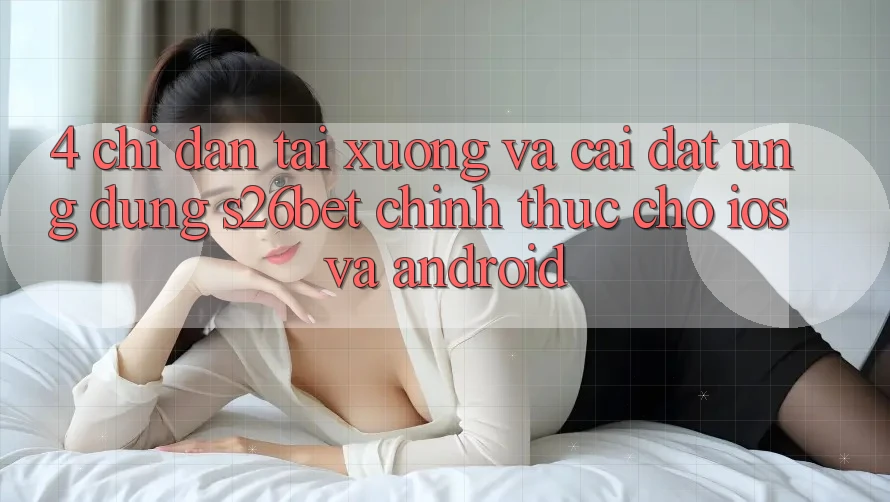 4. Chỉ dẫn Tải xuống Và Cài Đặt Ứng dụng S26bet Chính Thức Cho iOS Và Android
