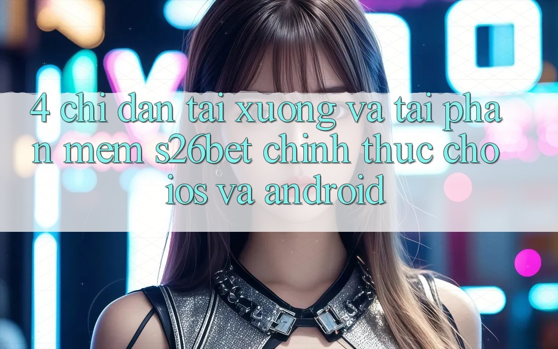 4. Chỉ dẫn Tải xuống Và Tải Phần mềm S26bet Chính Thức Cho iOS Và Android