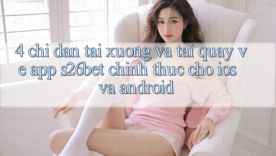 4. Chỉ dẫn Tải xuống Và Tải quay về App S26bet Chính Thức Cho iOS Và Android