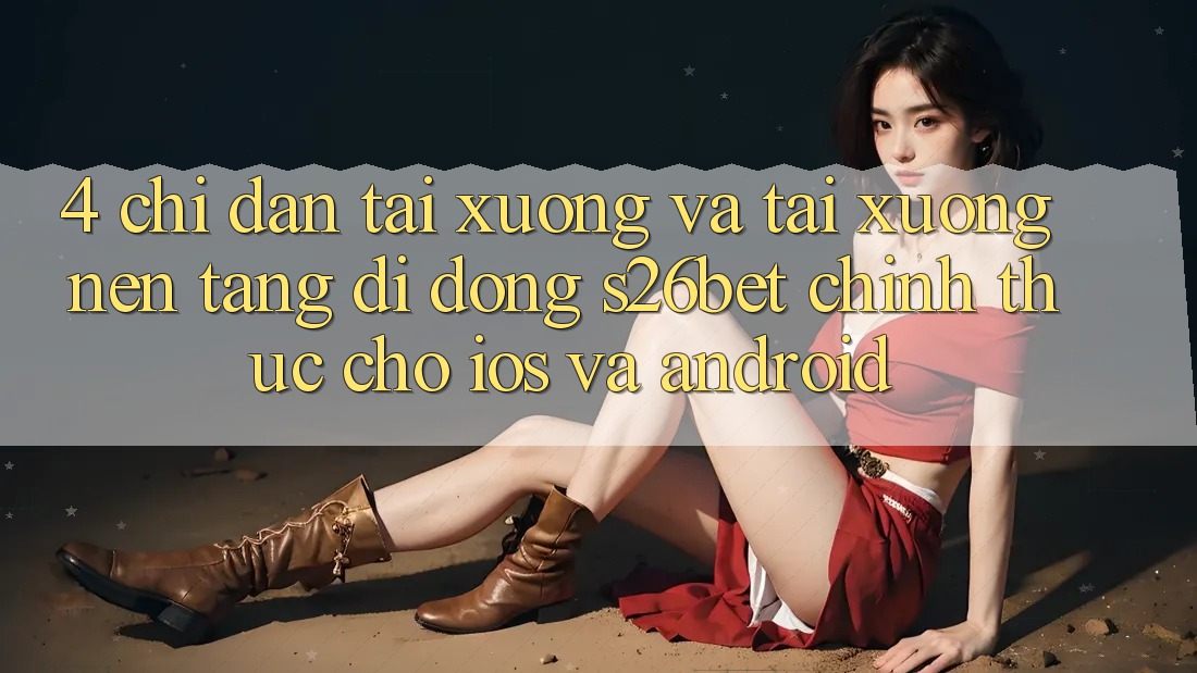 4. Chỉ dẫn Tải xuống Và Tải xuống Nền tảng di động S26bet Chính Thức Cho iOS Và Android