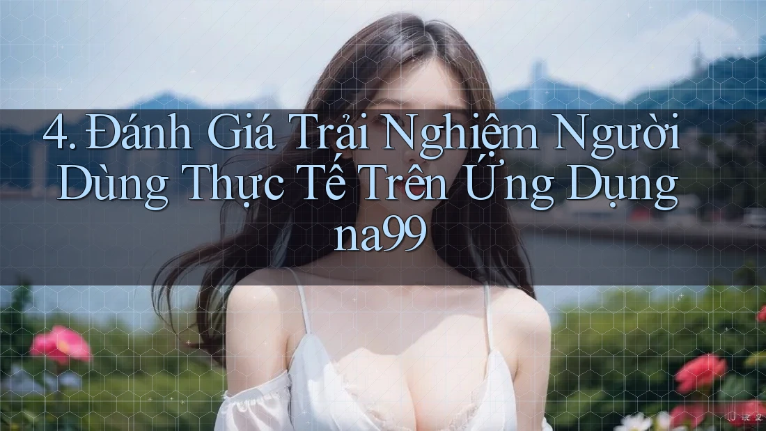 4. Đánh Giá Trải Nghiệm Người Dùng Thực Tế Trên Ứng Dụng na99