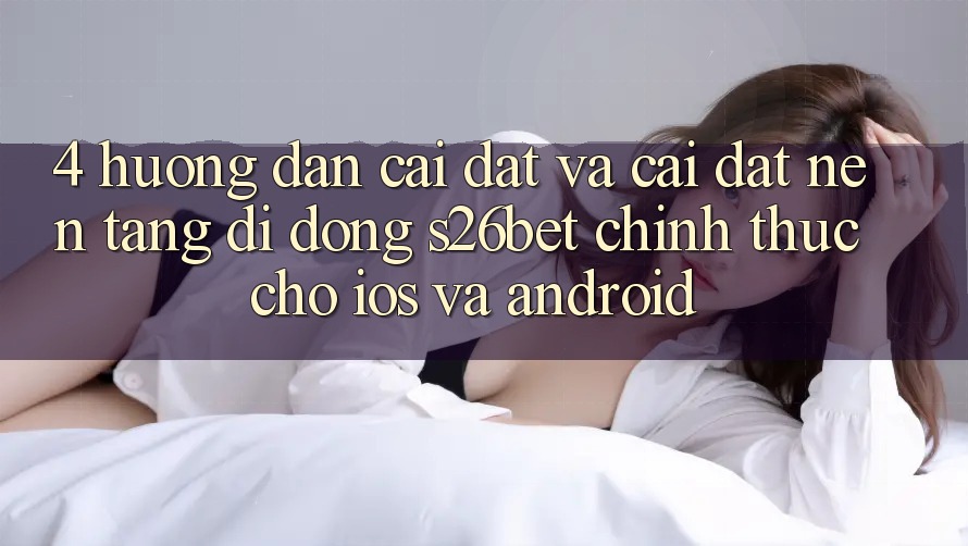 4. Hướng Dẫn Cài đặt Và Cài Đặt Nền tảng di động S26bet Chính Thức Cho iOS Và Android