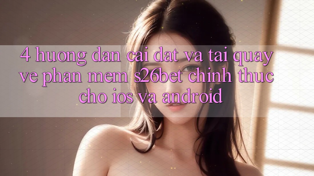 4. Hướng Dẫn Cài đặt Và Tải quay về Phần mềm S26bet Chính Thức Cho iOS Và Android