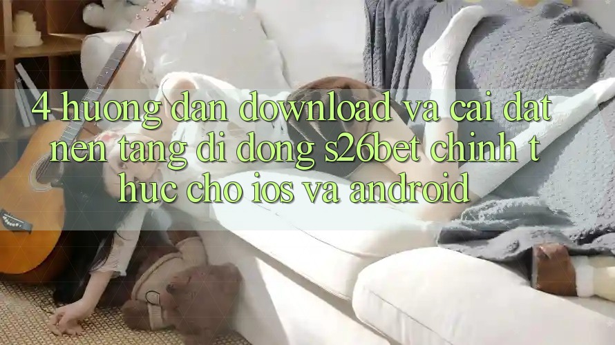 4. Hướng Dẫn Download Và Cài Đặt Nền tảng di động S26bet Chính Thức Cho iOS Và Android