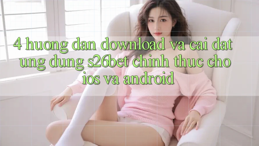 4. Hướng dẫn Download Và Cài Đặt Ứng dụng S26bet Chính Thức Cho iOS Và Android
