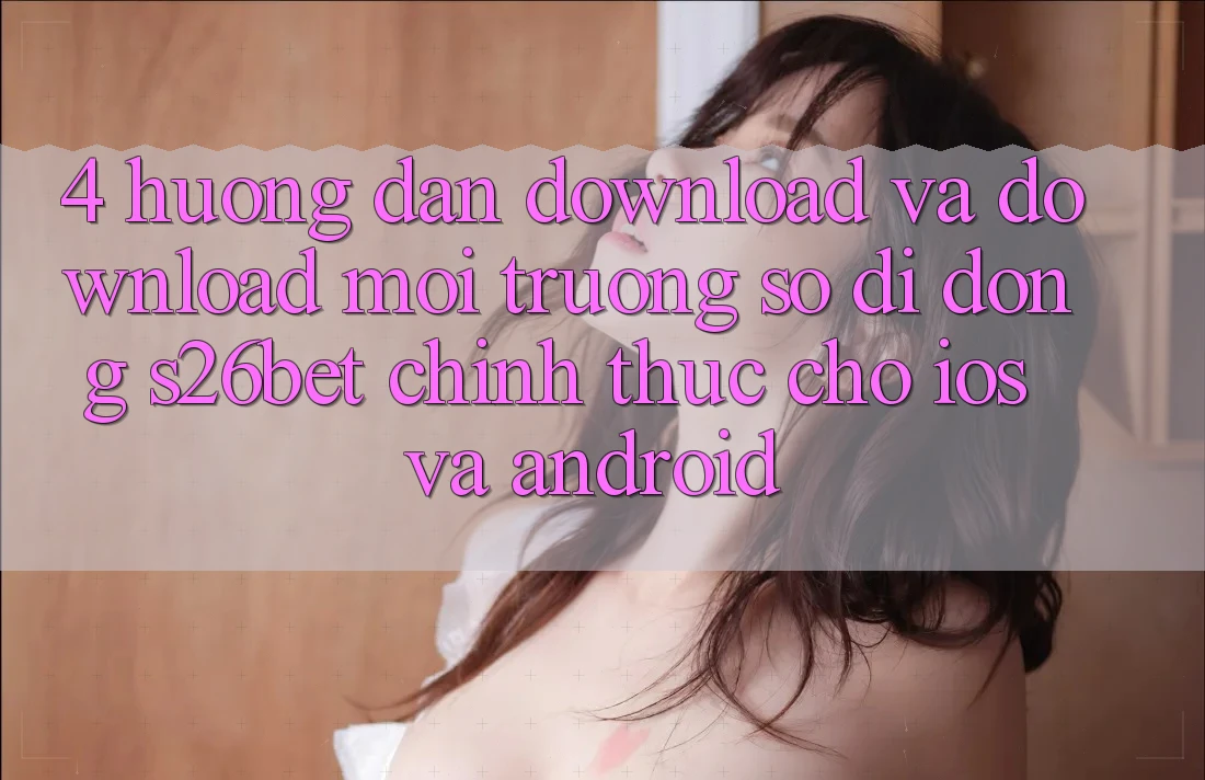 4. Hướng Dẫn Download Và Download Môi trường số di động S26bet Chính Thức Cho iOS Và Android