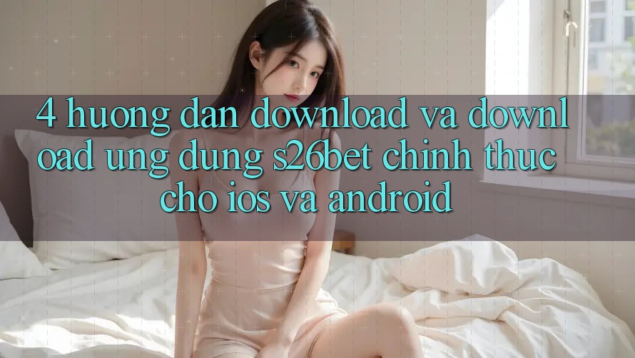 4. Hướng Dẫn Download Và Download Ứng dụng S26bet Chính Thức Cho iOS Và Android