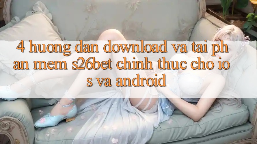 4. Hướng Dẫn Download Và Tải Phần mềm S26bet Chính Thức Cho iOS Và Android 4. Hướng Dẫn Download Và Tải Phần mềm S26bet Chính Thức Cho iOS Và Android