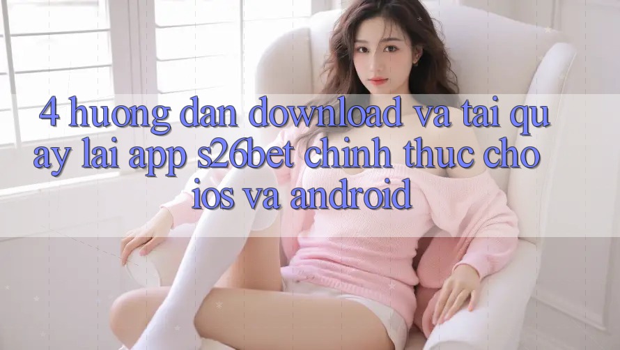 4. Hướng Dẫn Download Và Tải quay lại App S26bet Chính Thức Cho iOS Và Android 4. Hướng Dẫn Download Và Tải quay lại App S26bet Chính Thức Cho iOS Và Android