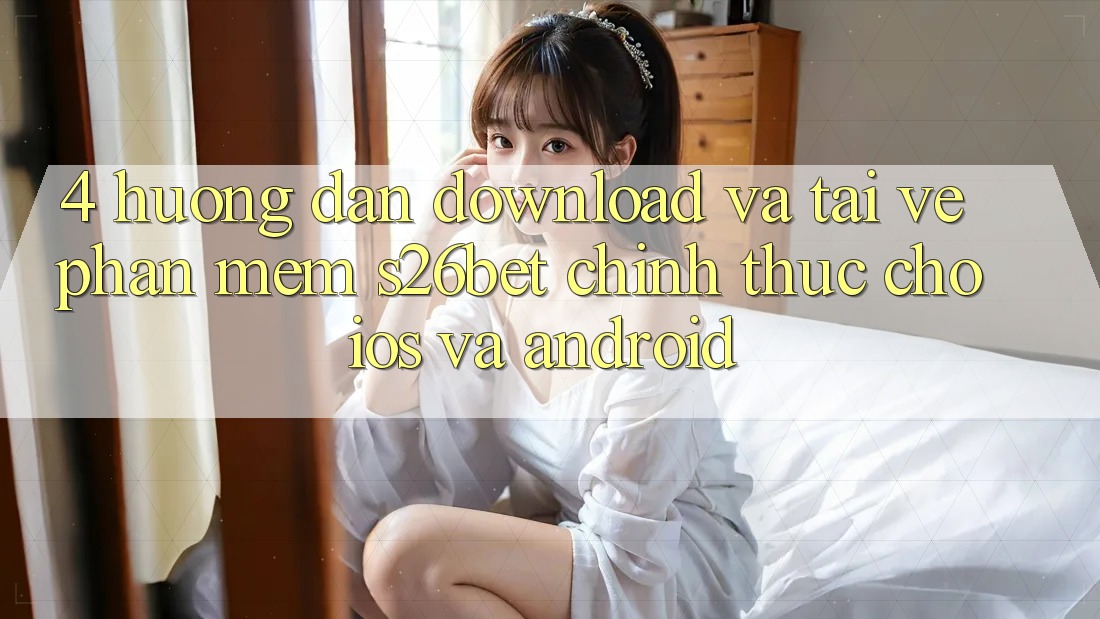 4. Hướng Dẫn Download Và Tải về Phần mềm S26bet Chính Thức Cho iOS Và Android