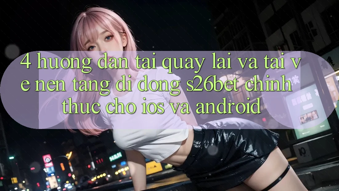 4. Hướng Dẫn Tải quay lại Và Tải về Nền tảng di động S26bet Chính Thức Cho iOS Và Android