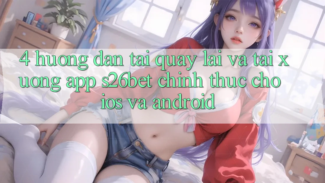 4. Hướng Dẫn Tải quay lại Và Tải xuống App S26bet Chính Thức Cho iOS Và Android