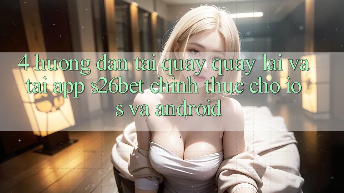 4. Hướng Dẫn Tải quay quay lại Và Tải App S26bet Chính Thức Cho iOS Và Android