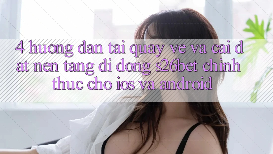4. Hướng Dẫn Tải quay về Và Cài Đặt Nền tảng di động S26bet Chính Thức Cho iOS Và Android 4. Hướng Dẫn Tải quay về Và Cài Đặt Nền tảng di động S26bet Chính Thức Cho iOS Và Android